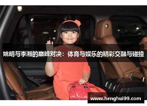 姚明与李湘的巅峰对决：体育与娱乐的精彩交融与碰撞