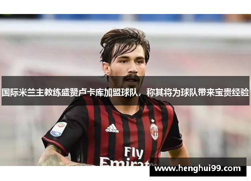 国际米兰主教练盛赞卢卡库加盟球队，称其将为球队带来宝贵经验